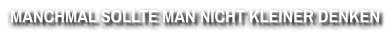 MANCHMAL SOLLTE MAN NICHT KLEINER DENKEN